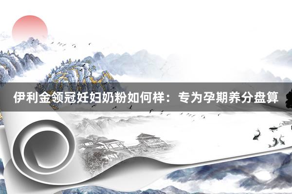 伊利金领冠妊妇奶粉如何样：专为孕期养分盘算