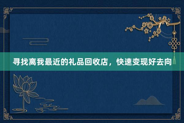 寻找离我最近的礼品回收店，快速变现好去向