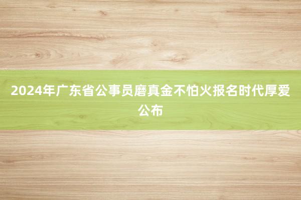 2024年广东省公事员磨真金不怕火报名时代厚爱公布