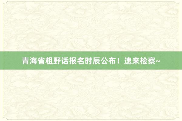 青海省粗野话报名时辰公布！速来检察~